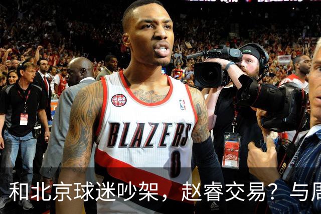 和北京球迷吵架，赵睿交易？与周琦互动，谁留意他表态，去向被曝光